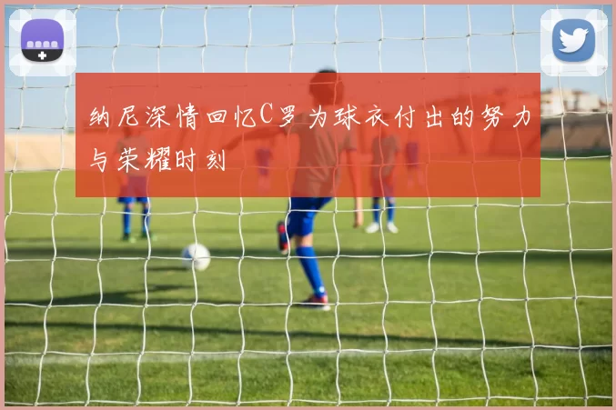纳尼深情回忆C罗为球衣付出的努力与荣耀时刻