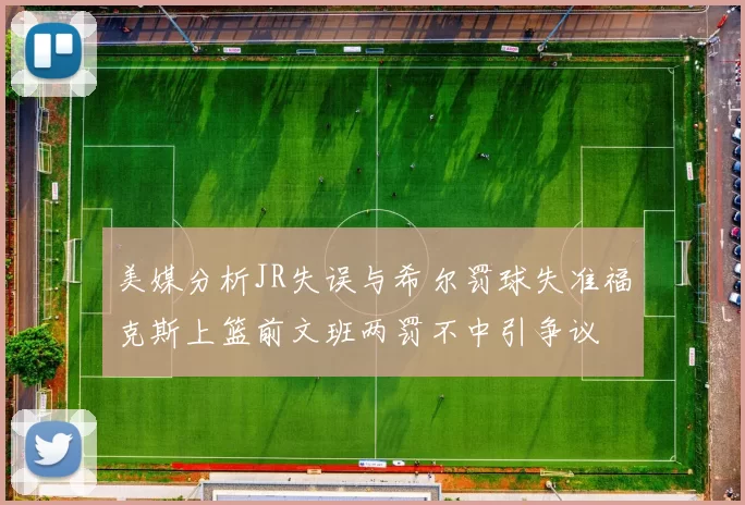 美媒分析JR失误与希尔罚球失准福克斯上篮前文班两罚不中引争议