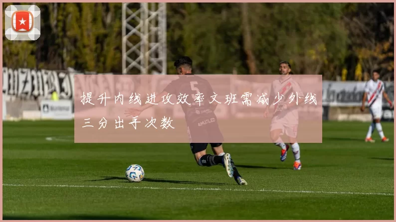 提升内线进攻效率文班需减少外线三分出手次数